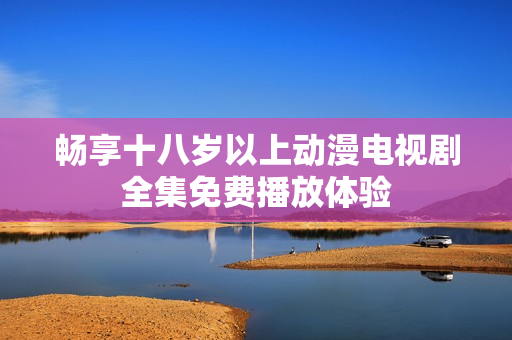 畅享十八岁以上动漫电视剧全集免费播放体验